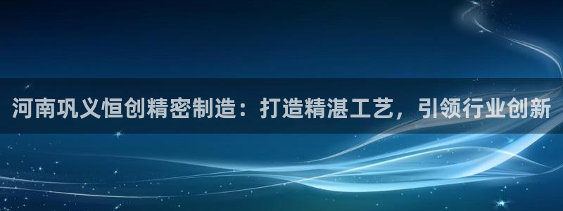 彩神V3大赢家：河南巩义恒创精密制造：打造精湛工艺，引领行业创新