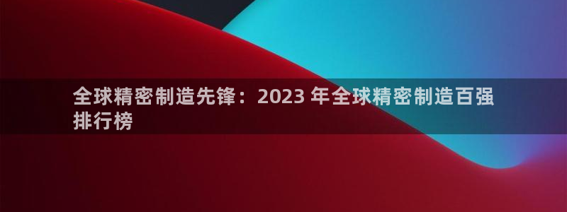 彩神vlll游戏特色：全球精密制造先锋：2023 年全球精密制造百强
排行榜