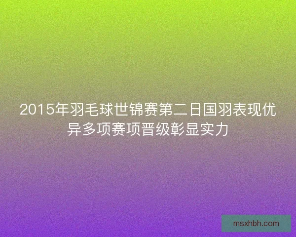 2015年羽毛球世锦赛第二日国羽表现优异多项赛项晋级彰显实力