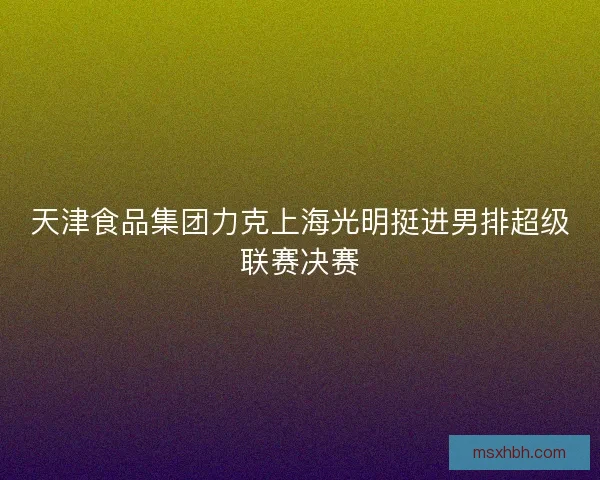 天津食品集团力克上海光明挺进男排超级联赛决赛