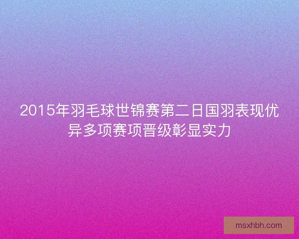 2015年羽毛球世锦赛第二日国羽表现优异多项赛项晋级彰显实力