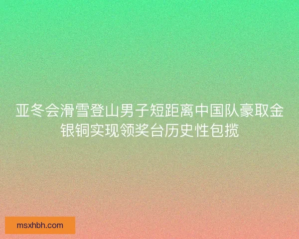 亚冬会滑雪登山男子短距离中国队豪取金银铜实现领奖台历史性包揽