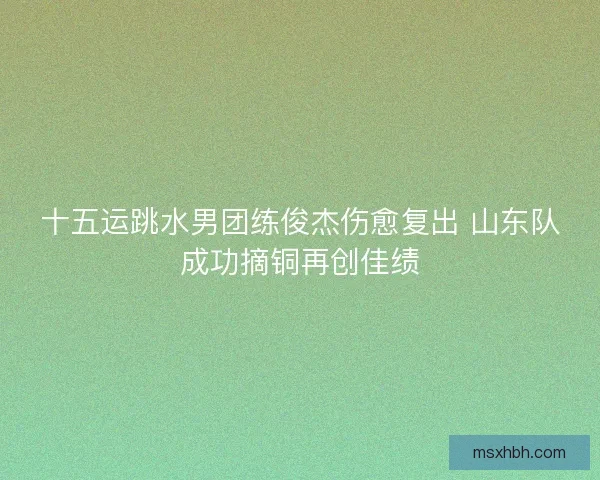 十五运跳水男团练俊杰伤愈复出 山东队成功摘铜再创佳绩