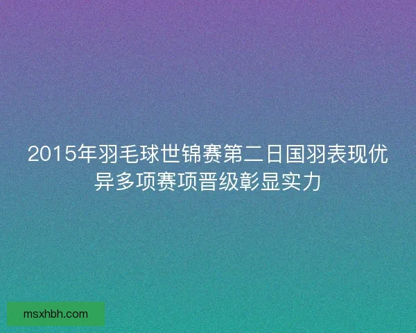 2015年羽毛球世锦赛第二日国羽表现优异多项赛项晋级彰显实力