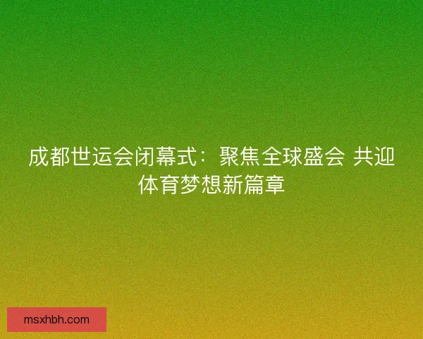 成都世运会闭幕式：聚焦全球盛会 共迎体育梦想新篇章